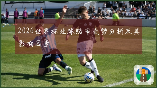 2026世界杯让球赔率走势分析及其影响因素