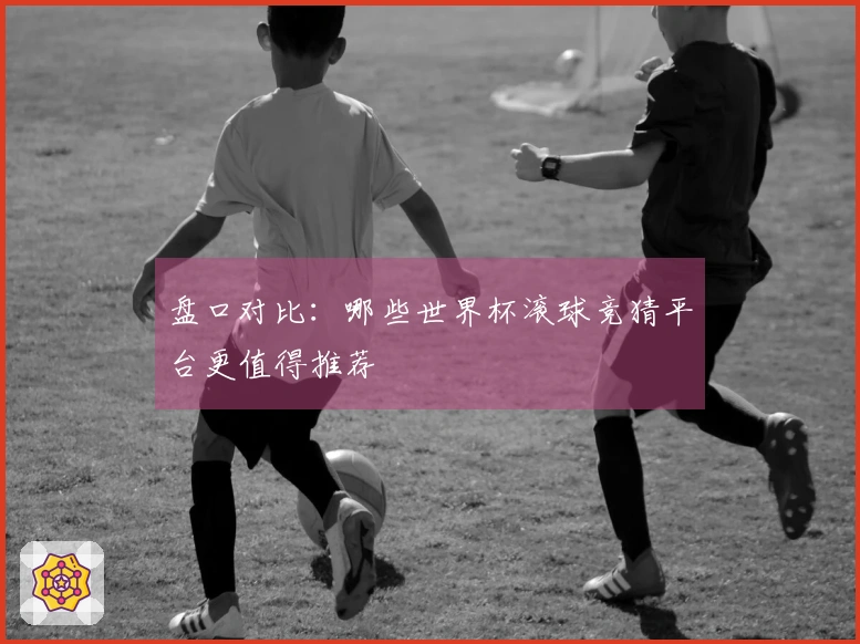 盘口对比：哪些世界杯滚球竞猜平台更值得推荐
